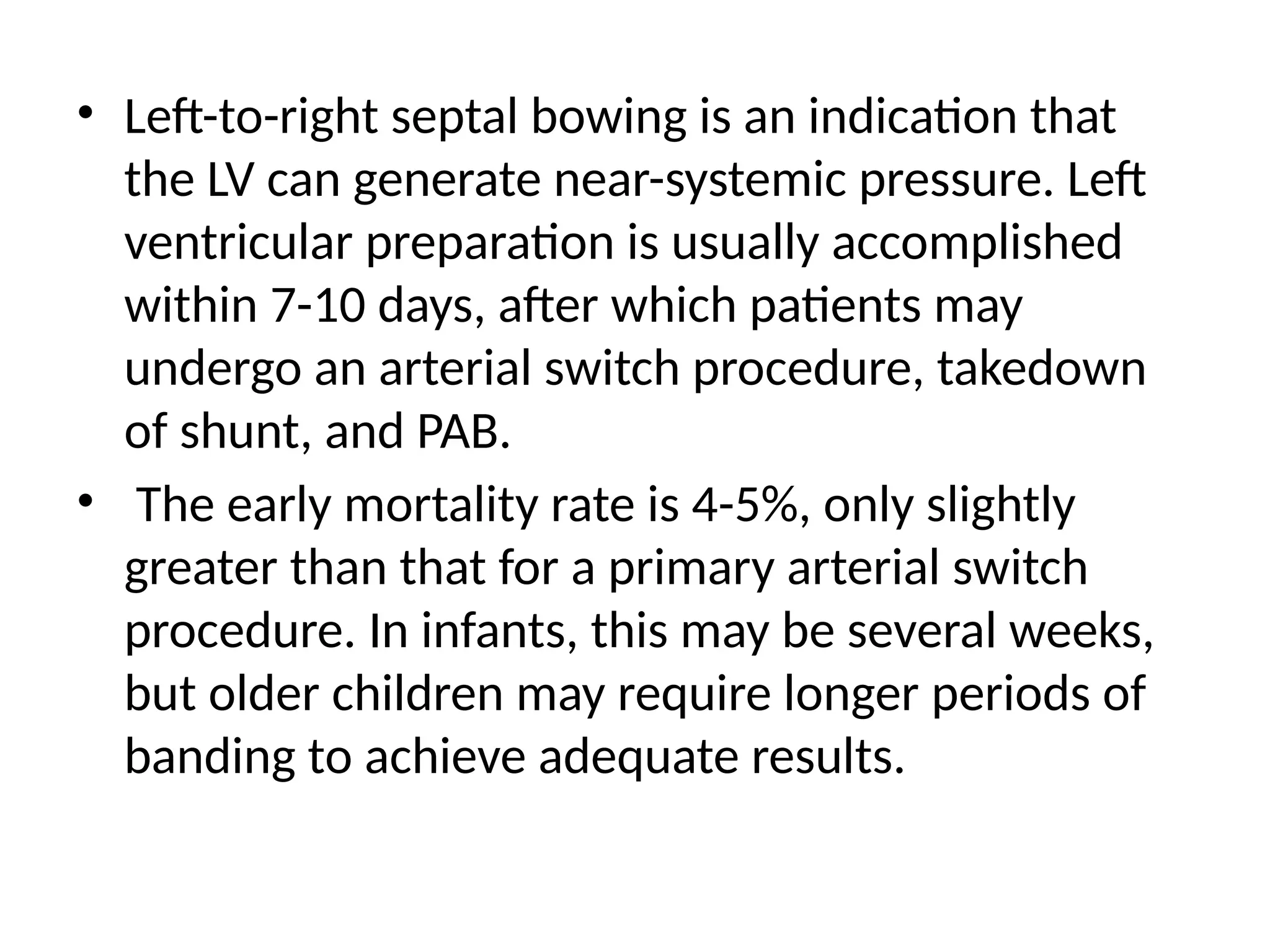 • Left-to-right septal bowing is an indication that
the LV can generate near-systemic pressure. Left
ventricular preparation is usually accomplished
within 7-10 days, after which patients may
undergo an arterial switch procedure, takedown
of shunt, and PAB.
• The early mortality rate is 4-5%, only slightly
greater than that for a primary arterial switch
procedure. In infants, this may be several weeks,
but older children may require longer periods of
banding to achieve adequate results.
 