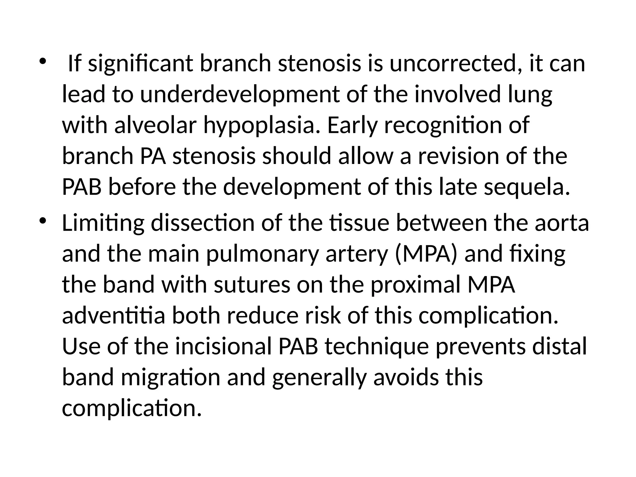 • If significant branch stenosis is uncorrected, it can
lead to underdevelopment of the involved lung
with alveolar hypoplasia. Early recognition of
branch PA stenosis should allow a revision of the
PAB before the development of this late sequela.
• Limiting dissection of the tissue between the aorta
and the main pulmonary artery (MPA) and fixing
the band with sutures on the proximal MPA
adventitia both reduce risk of this complication.
Use of the incisional PAB technique prevents distal
band migration and generally avoids this
complication.
 
