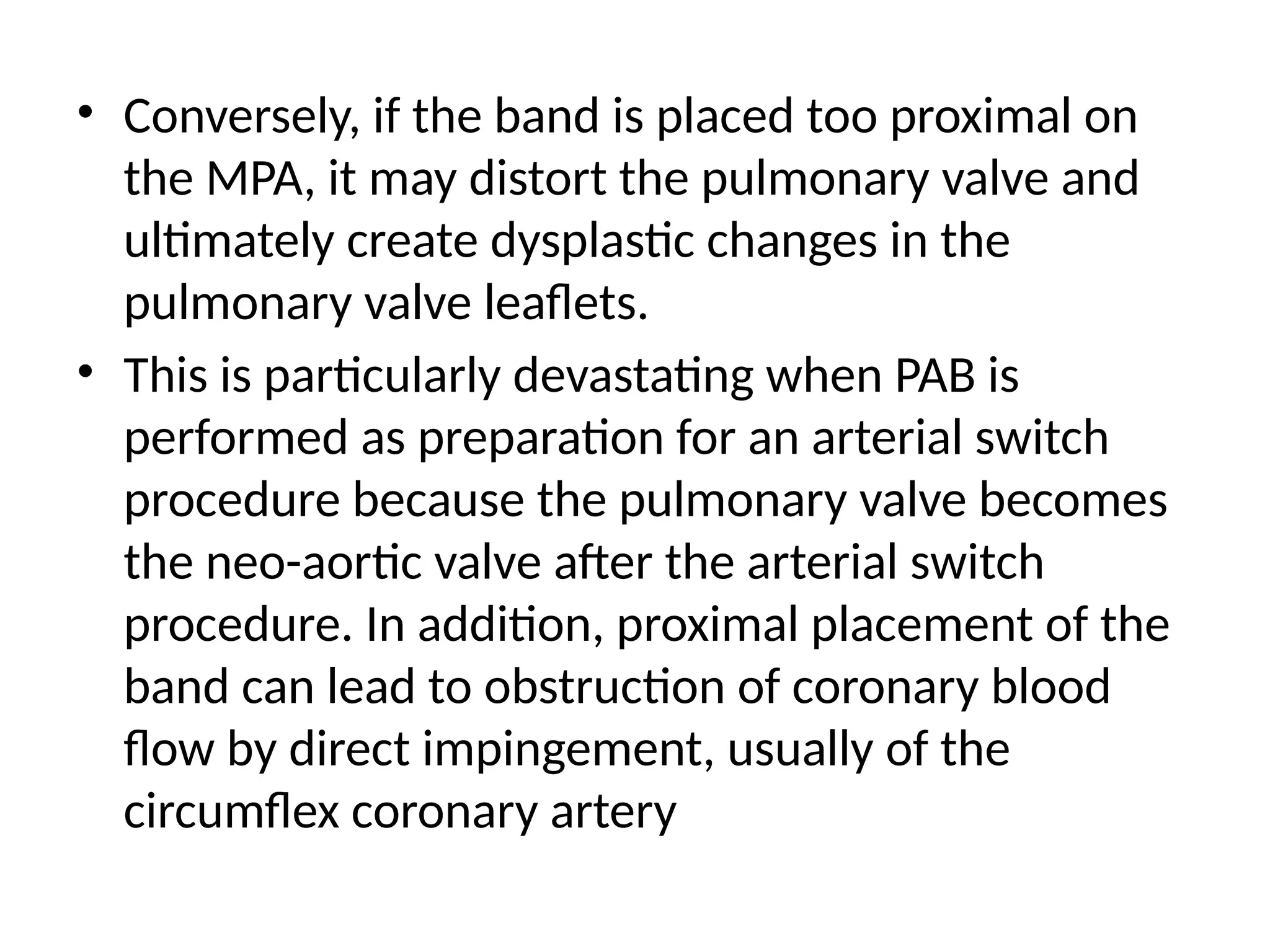 • Conversely, if the band is placed too proximal on
the MPA, it may distort the pulmonary valve and
ultimately create dysplastic changes in the
pulmonary valve leaflets.
• This is particularly devastating when PAB is
performed as preparation for an arterial switch
procedure because the pulmonary valve becomes
the neo-aortic valve after the arterial switch
procedure. In addition, proximal placement of the
band can lead to obstruction of coronary blood
flow by direct impingement, usually of the
circumflex coronary artery
 