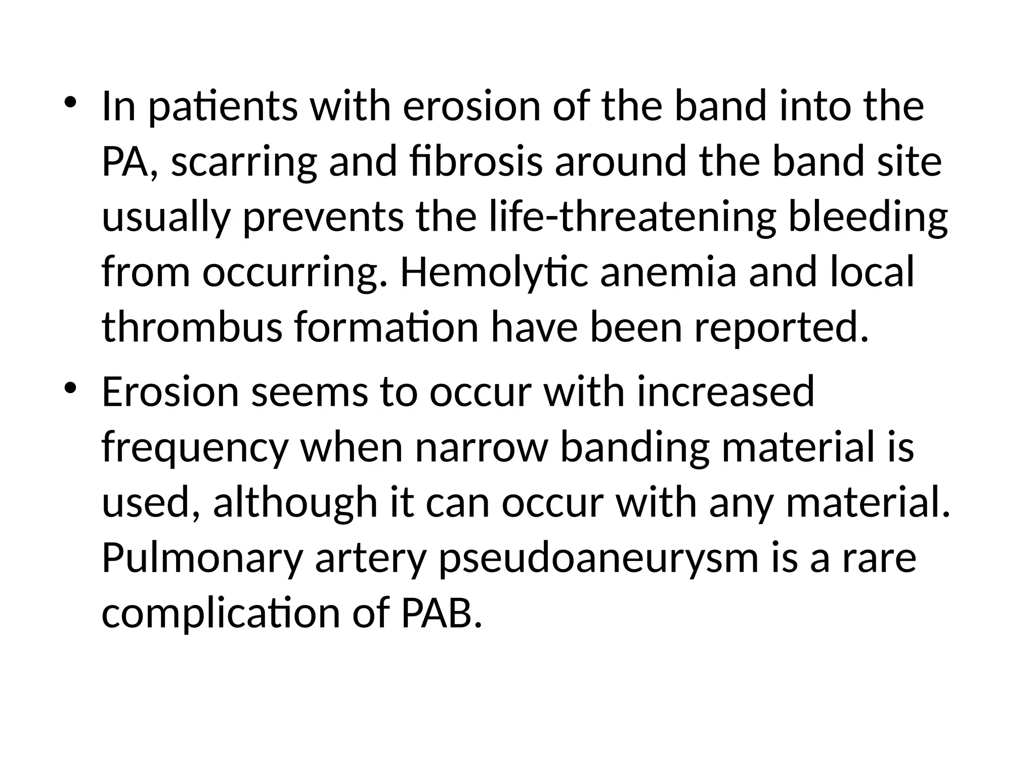 • In patients with erosion of the band into the
PA, scarring and fibrosis around the band site
usually prevents the life-threatening bleeding
from occurring. Hemolytic anemia and local
thrombus formation have been reported.
• Erosion seems to occur with increased
frequency when narrow banding material is
used, although it can occur with any material.
Pulmonary artery pseudoaneurysm is a rare
complication of PAB.
 