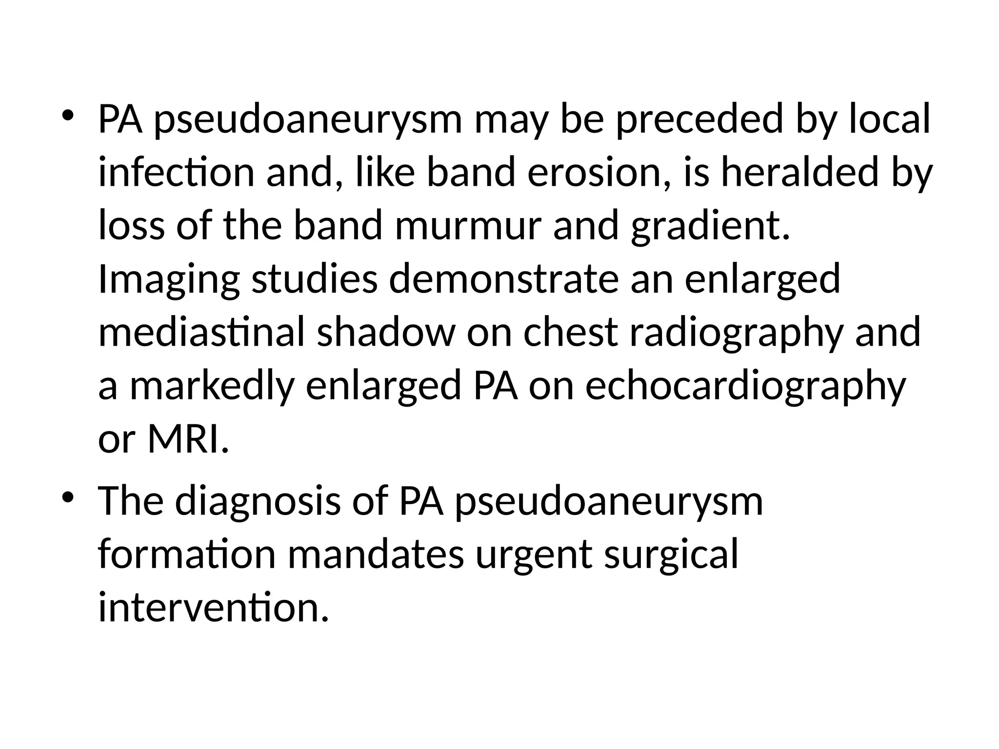 • PA pseudoaneurysm may be preceded by local
infection and, like band erosion, is heralded by
loss of the band murmur and gradient.
Imaging studies demonstrate an enlarged
mediastinal shadow on chest radiography and
a markedly enlarged PA on echocardiography
or MRI.
• The diagnosis of PA pseudoaneurysm
formation mandates urgent surgical
intervention.
 