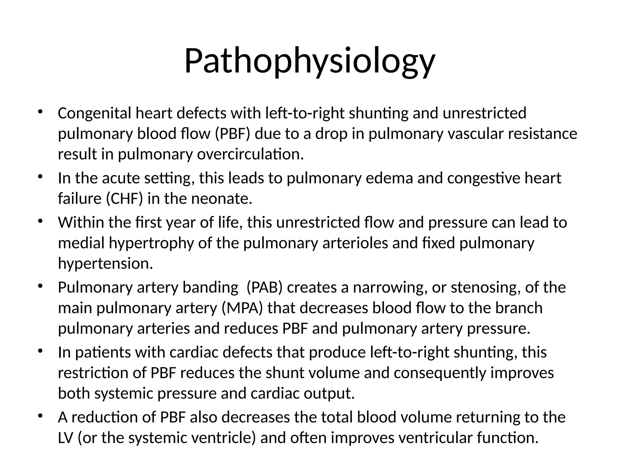 Pathophysiology
• Congenital heart defects with left-to-right shunting and unrestricted
pulmonary blood flow (PBF) due to a drop in pulmonary vascular resistance
result in pulmonary overcirculation.
• In the acute setting, this leads to pulmonary edema and congestive heart
failure (CHF) in the neonate.
• Within the first year of life, this unrestricted flow and pressure can lead to
medial hypertrophy of the pulmonary arterioles and fixed pulmonary
hypertension.
• Pulmonary artery banding (PAB) creates a narrowing, or stenosing, of the
main pulmonary artery (MPA) that decreases blood flow to the branch
pulmonary arteries and reduces PBF and pulmonary artery pressure.
• In patients with cardiac defects that produce left-to-right shunting, this
restriction of PBF reduces the shunt volume and consequently improves
both systemic pressure and cardiac output.
• A reduction of PBF also decreases the total blood volume returning to the
LV (or the systemic ventricle) and often improves ventricular function.
 