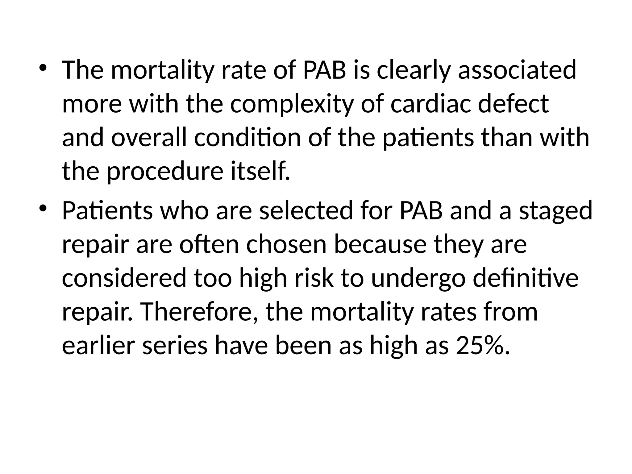 • The mortality rate of PAB is clearly associated
more with the complexity of cardiac defect
and overall condition of the patients than with
the procedure itself.
• Patients who are selected for PAB and a staged
repair are often chosen because they are
considered too high risk to undergo definitive
repair. Therefore, the mortality rates from
earlier series have been as high as 25%.
 
