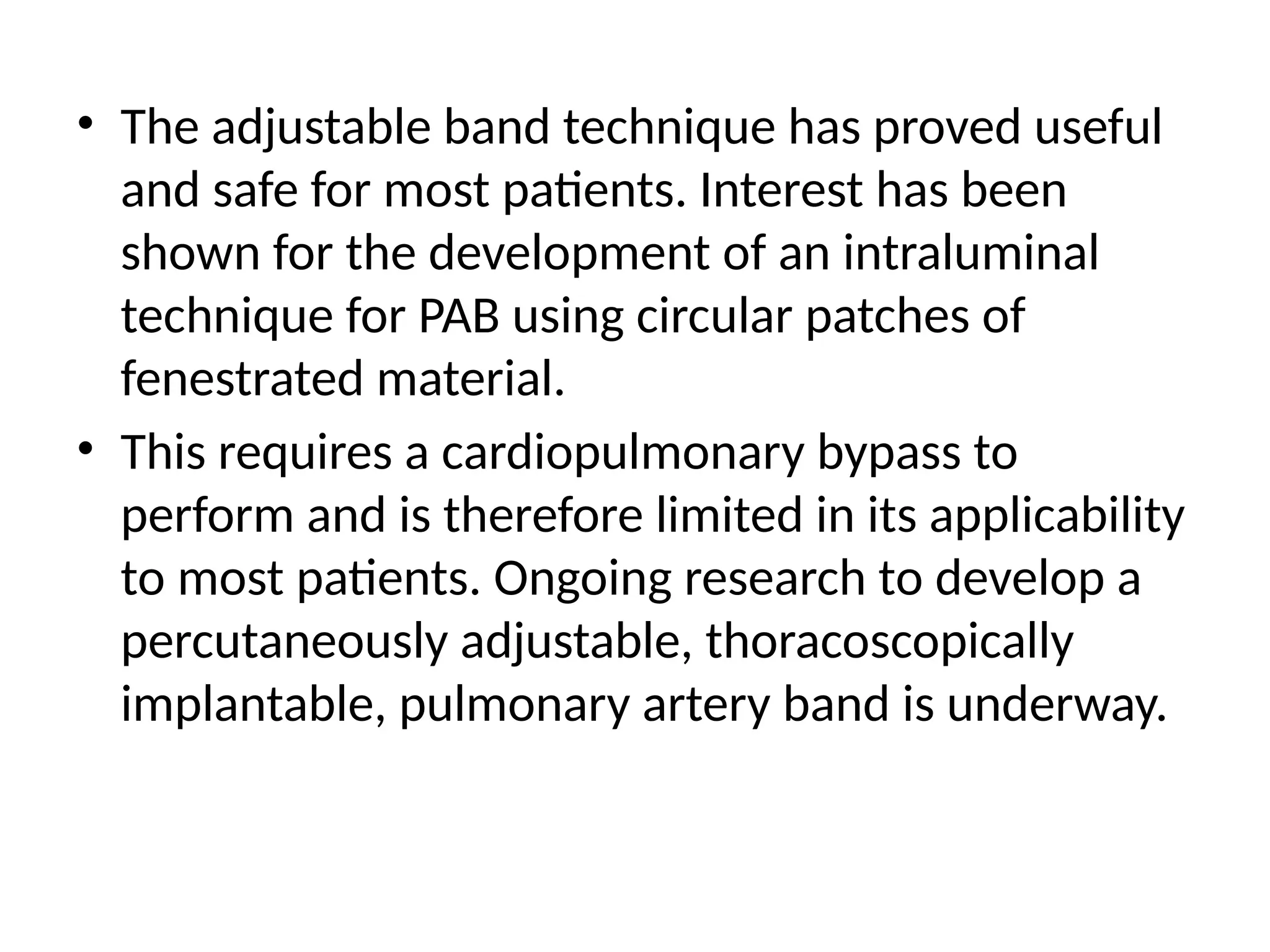 • The adjustable band technique has proved useful
and safe for most patients. Interest has been
shown for the development of an intraluminal
technique for PAB using circular patches of
fenestrated material.
• This requires a cardiopulmonary bypass to
perform and is therefore limited in its applicability
to most patients. Ongoing research to develop a
percutaneously adjustable, thoracoscopically
implantable, pulmonary artery band is underway.
 