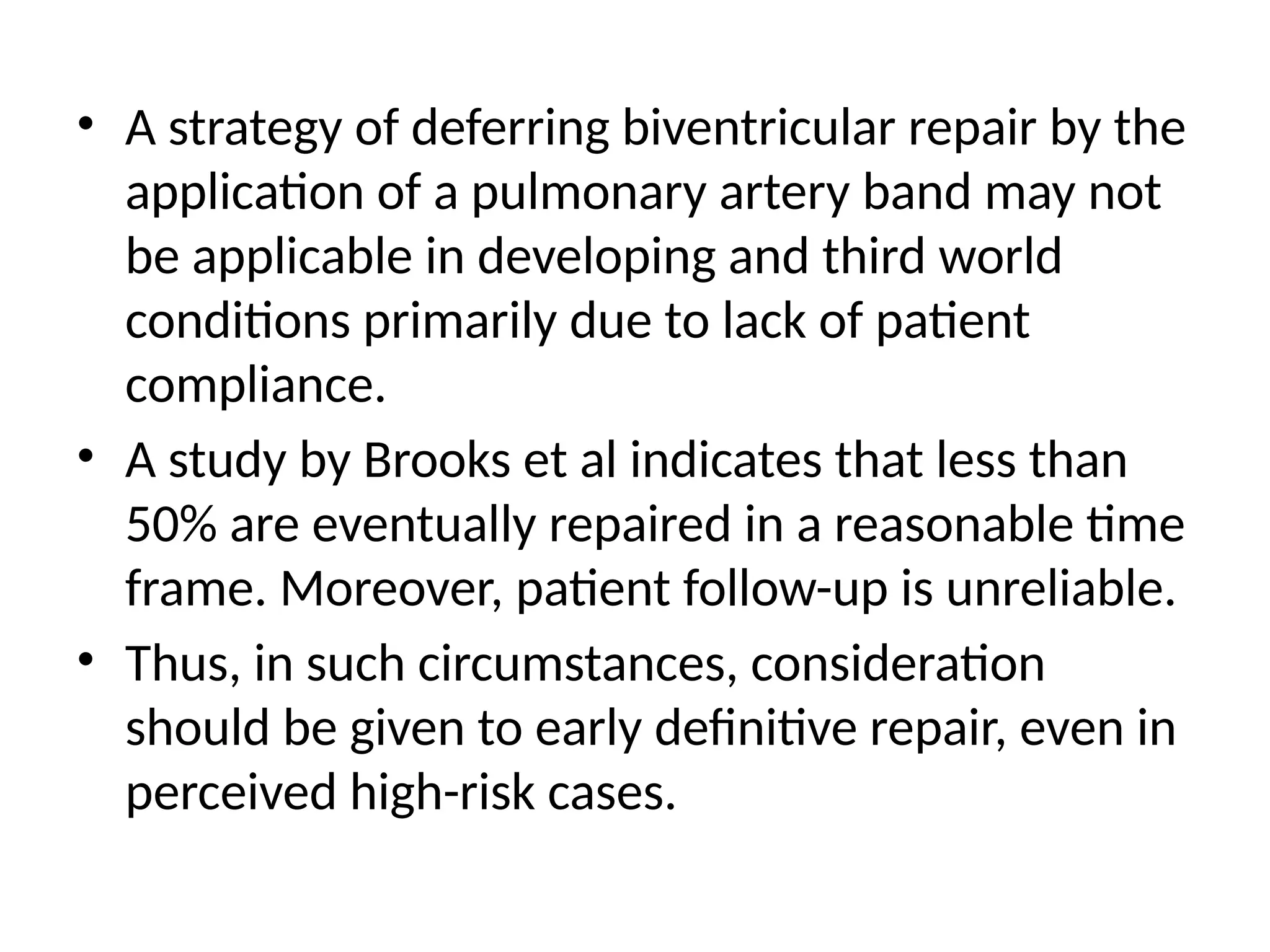 • A strategy of deferring biventricular repair by the
application of a pulmonary artery band may not
be applicable in developing and third world
conditions primarily due to lack of patient
compliance.
• A study by Brooks et al indicates that less than
50% are eventually repaired in a reasonable time
frame. Moreover, patient follow-up is unreliable.
• Thus, in such circumstances, consideration
should be given to early definitive repair, even in
perceived high-risk cases.
 