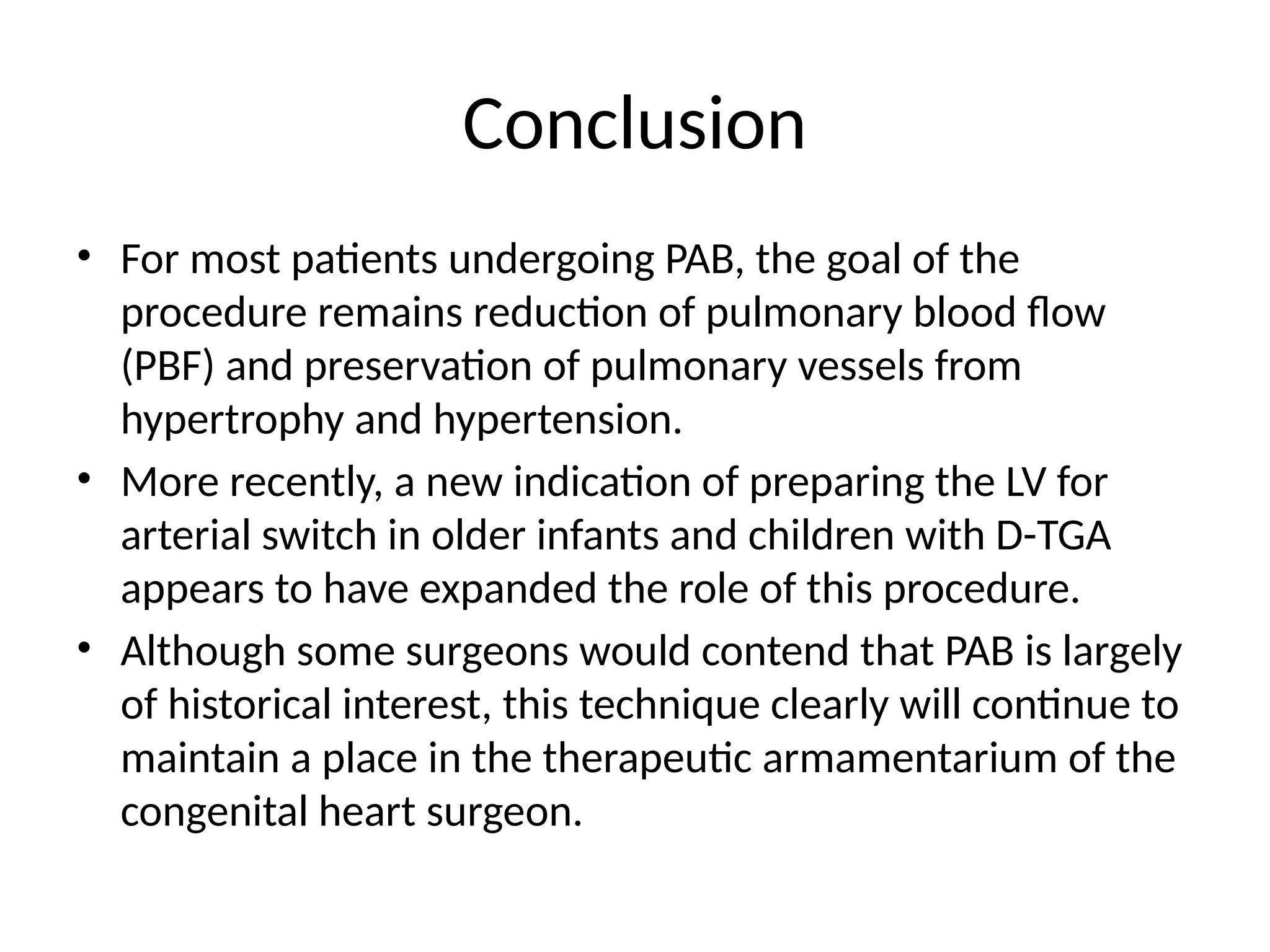 Conclusion
• For most patients undergoing PAB, the goal of the
procedure remains reduction of pulmonary blood flow
(PBF) and preservation of pulmonary vessels from
hypertrophy and hypertension.
• More recently, a new indication of preparing the LV for
arterial switch in older infants and children with D-TGA
appears to have expanded the role of this procedure.
• Although some surgeons would contend that PAB is largely
of historical interest, this technique clearly will continue to
maintain a place in the therapeutic armamentarium of the
congenital heart surgeon.
 