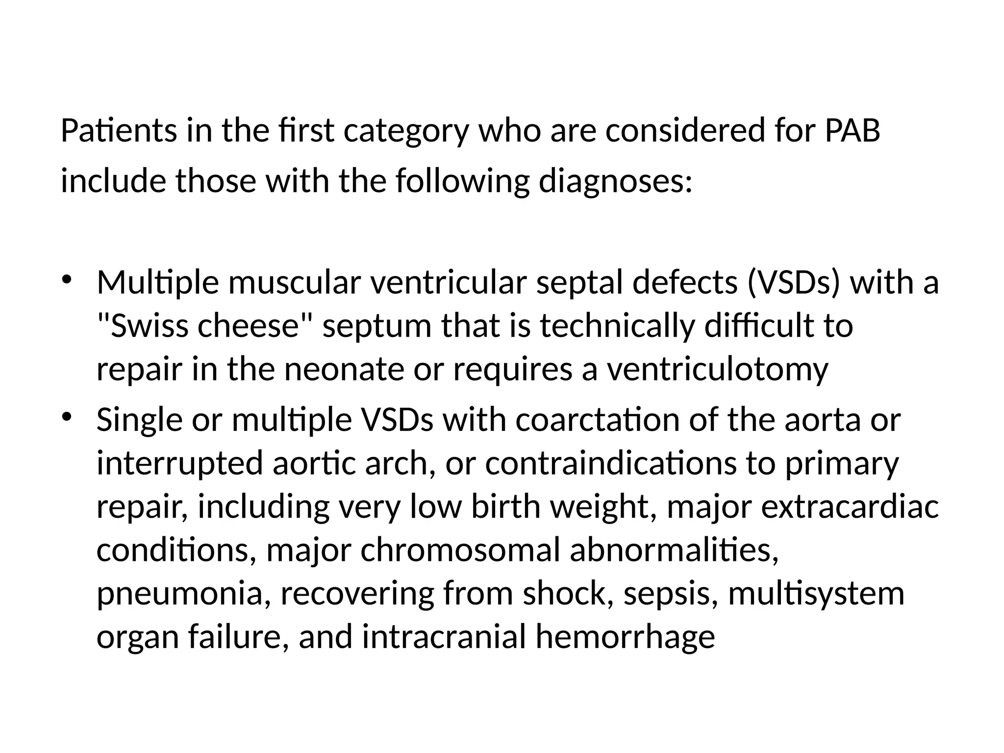 Patients in the first category who are considered for PAB
include those with the following diagnoses:
• Multiple muscular ventricular septal defects (VSDs) with a
"Swiss cheese" septum that is technically difficult to
repair in the neonate or requires a ventriculotomy
• Single or multiple VSDs with coarctation of the aorta or
interrupted aortic arch, or contraindications to primary
repair, including very low birth weight, major extracardiac
conditions, major chromosomal abnormalities,
pneumonia, recovering from shock, sepsis, multisystem
organ failure, and intracranial hemorrhage
 