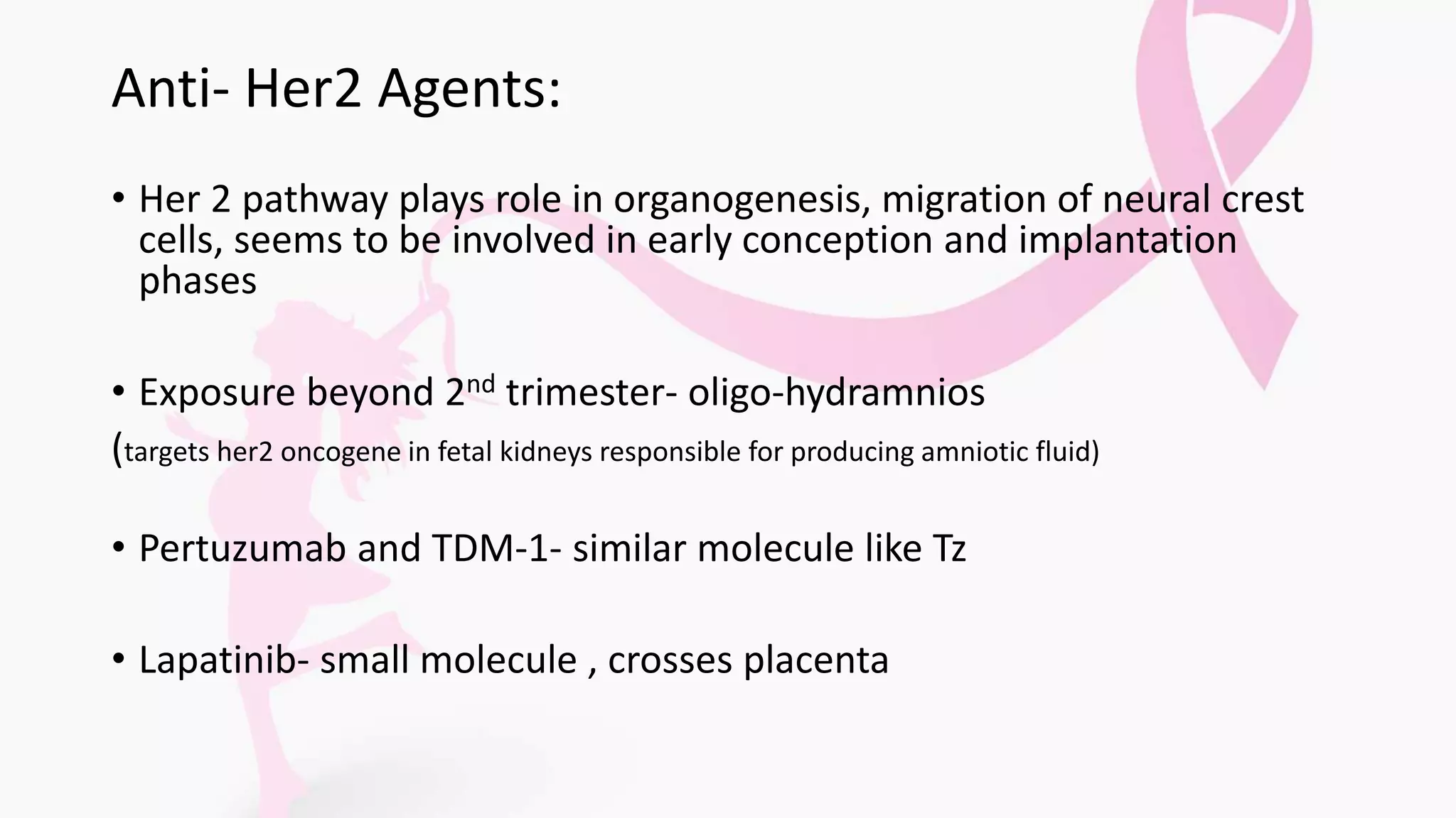 Anti- Her2 Agents:
• Her 2 pathway plays role in organogenesis, migration of neural crest
cells, seems to be involved in early conception and implantation
phases
• Exposure beyond 2nd trimester- oligo-hydramnios
(targets her2 oncogene in fetal kidneys responsible for producing amniotic fluid)
• Pertuzumab and TDM-1- similar molecule like Tz
• Lapatinib- small molecule , crosses placenta
 