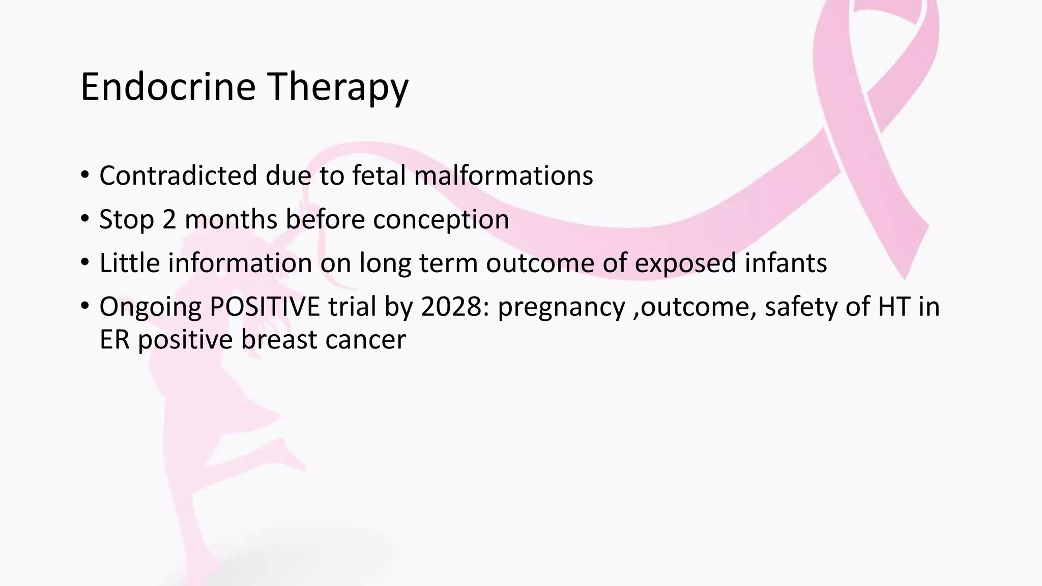 Endocrine Therapy
• Contradicted due to fetal malformations
• Stop 2 months before conception
• Little information on long term outcome of exposed infants
• Ongoing POSITIVE trial by 2028: pregnancy ,outcome, safety of HT in
ER positive breast cancer
 
