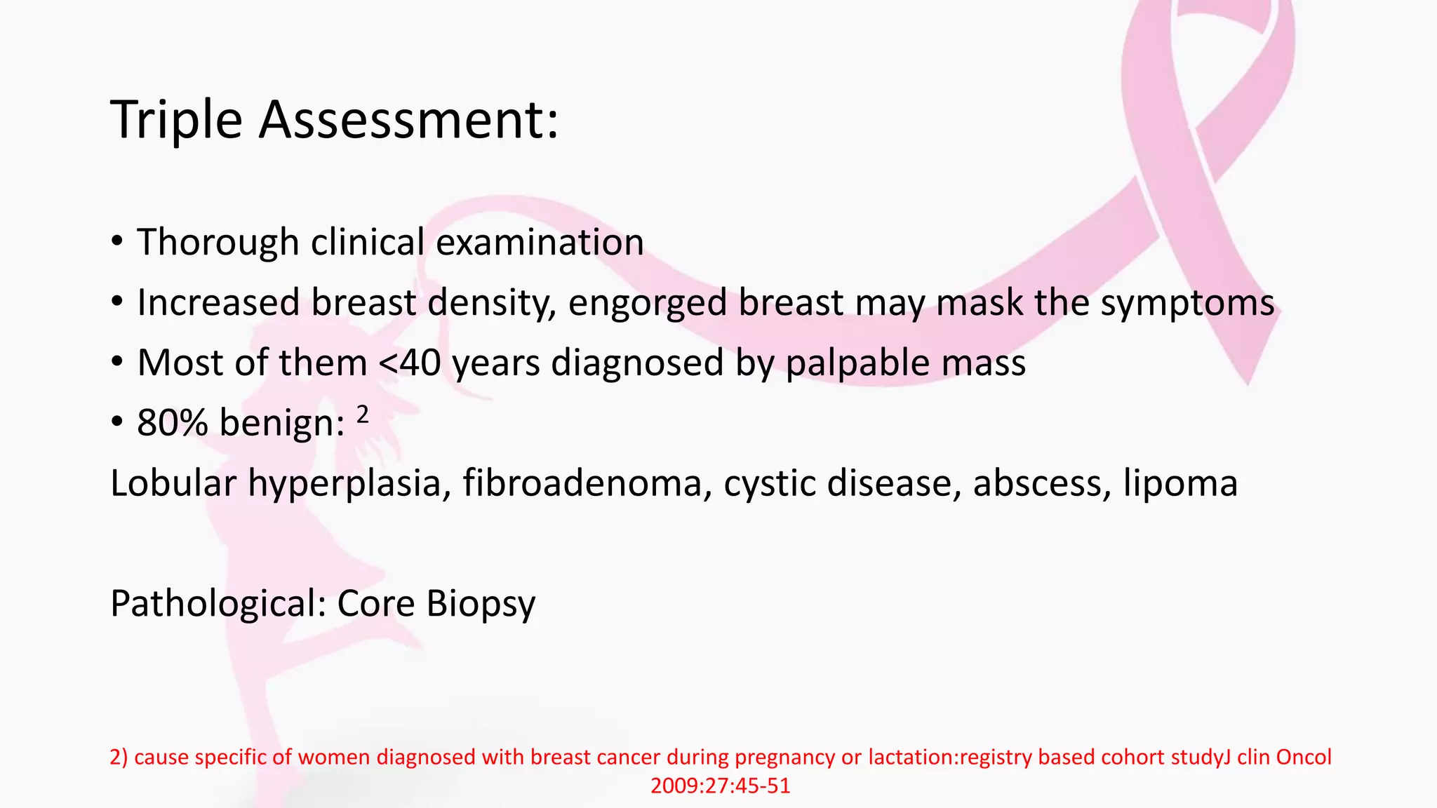 Triple Assessment:
• Thorough clinical examination
• Increased breast density, engorged breast may mask the symptoms
• Most of them <40 years diagnosed by palpable mass
• 80% benign: 2
Lobular hyperplasia, fibroadenoma, cystic disease, abscess, lipoma
Pathological: Core Biopsy
2) cause specific of women diagnosed with breast cancer during pregnancy or lactation:registry based cohort studyJ clin Oncol
2009:27:45-51
 