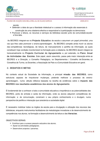 Escola Básica Elias Garcia                                                                 Direcção Regional de Educação de
Escola Básica Miquelina Pombo                                                              Lisboa e Vale do Tejo
Escola Básica da Sobreda                                                                   Centro de Área Educativa de Setúbal


 PLANO DE ACÇÃO DAS BEs-CREs do AE ELIAS GARCIA                                                      2009-2013

          escola;
       Defender a ideia de que a liberdade intelectual e o acesso à informação são essenciais à
             construção de uma cidadania efectiva e responsável e à participação na democracia;
       Promover a leitura, os recursos e serviços da biblioteca escolar junto da comunidade escolar
          e fora dela.

  As BECREG integram-se no Projecto Educativo da escola e assumem um papel primordial, uma
 vez que lhes cabe promover o ensino-aprendizagem. Às BECREG compete ainda munir os alunos
 das competências tecnológicas, de leitura, de manuseamento e partilha da informação, as quais
 constituem hoje condição incontornável na formação para a cidadania. As BECREG devem integrar-se
 transversalmente no Projecto Curricular do Agrupamento e, por extensão, no Plano Anual
 de Actividades das Escolas . Este papel, assim assumido, passa pela maior interacção entre as
 BECREG e a Direcção, o Conselho Pedagógico, os Departamentos / Conselho de Docentes, os
 Conselhos de Turma, os Docentes, a Associação de Pais e a Comunidade Educativa em geral.

 2- DESAFIOS E METAS


No contexto actual da Sociedade da Informação, a principal missão                        das   BECREG, como
estruturas capazes              de   impulsionar   mudanças,   pretende   melhorar   o   processo       de     ensino-
aprendizagem, numa atitude reflexiva baseada na recolha de evidências sobre o impacto das
BECREG nos resultados académicos dos alunos do Agrupamento.


É fundamental dar a conhecer a toda a comunidade educativa a importância e as potencialidades das
BECREG, porta de entrada e saída da informação, onde os alunos adquirem competências de
informação e de comunicação, constroem o seu próprio conhecimento e o divulgam, numa
perspectiva de partilha e interacção que caracteriza a sociedade digital.


É necessário mobilizar todos os órgãos da escola para a divulgação e utilização dos recursos das
bibliotecas, enquanto instrumentos facilitadores de metodologias inovadoras e de desenvolvimento de
competências nos alunos, na formação e desenvolvimento da leitura e das literacias .


OBJECTIVOS GERAIS:
       Contribuir para o sucesso pessoal e educativo dos alunos;
        Apoiar as actividades pedagógicas;
        Desenvolver projectos / parcerias;
                                                                                                           Página 3 de 8
 