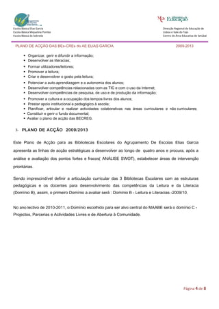 Escola Básica Elias Garcia                                                                Direcção Regional de Educação de
Escola Básica Miquelina Pombo                                                             Lisboa e Vale do Tejo
Escola Básica da Sobreda                                                                  Centro de Área Educativa de Setúbal


 PLANO DE ACÇÃO DAS BEs-CREs do AE ELIAS GARCIA                                                     2009-2013

        Organizar, gerir e difundir a informação;
        Desenvolver as literacias;
        Formar utilizadores/leitores;
        Promover a leitura;
        Criar e desenvolver o gosto pela leitura;
        Potenciar a auto-aprendizagem e a autonomia dos alunos;
        Desenvolver competências relacionadas com as TIC e com o uso da Internet;
        Desenvolver competências de pesquisa, de uso e de produção da informação;
        Promover a cultura e a ocupação dos tempos livres dos alunos;
        Prestar apoio institucional e pedagógico à escola;
        Planificar, articular e realizar actividades colaborativas nas áreas curriculares e não curriculares;
       Constituir e gerir o fundo documental;
       Avaliar o plano de acção das BECREG.


 3- PLANO DE ACÇÃO 2009/2013


Este Plano de Acção para as Bibliotecas Escolares do Agrupamento De Escolas Elias Garcia

apresenta as linhas de acção estratégicas a desenvolver ao longo de quatro anos e procura, após a

análise e avaliação dos pontos fortes e fracos( ANÁLISE SWOT), estabelecer áreas de intervenção

prioritárias.

Sendo imprescindível definir a articulação curricular das 3 Bibliotecas Escolares com as estruturas
pedagógicas e os docentes para desenvolvimento das competências da Leitura e da Literacia
(Domínio B), assim, o primeiro Domínio a avaliar será : Domínio B - Leitura e Literacias -2009/10.


No ano lectivo de 2010-2011, o Domínio escolhido para ser alvo central do MAABE será o domínio C -
Projectos, Parcerias e Actividades Livres e de Abertura à Comunidade.




                                                                                                          Página 4 de 8
 