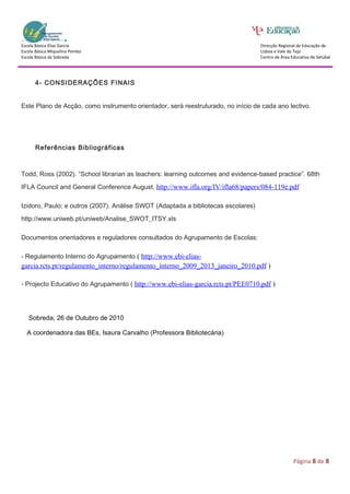 Escola Básica Elias Garcia                                                         Direcção Regional de Educação de
Escola Básica Miquelina Pombo                                                      Lisboa e Vale do Tejo
Escola Básica da Sobreda                                                           Centro de Área Educativa de Setúbal




      4- CONSIDERAÇÕES FINAIS


Este Plano de Acção, como instrumento orientador, será reestruturado, no início de cada ano lectivo.




      Referências Bibliográficas



Todd, Ross (2002). “School librarian as teachers: learning outcomes and evidence-based practice”. 68th

IFLA Council and General Conference August. http://www.ifla.org/IV/ifla68/papers/084-119e.pdf

Izidoro, Paulo; e outros (2007). Análise SWOT (Adaptada a bibliotecas escolares)

http://www.uniweb.pt/uniweb/Analise_SWOT_ITSY.xls

Documentos orientadores e reguladores consultados do Agrupamento de Escolas:

- Regulamento Interno do Agrupamento ( http://www.ebi-elias-
garcia.rcts.pt/regulamento_interno/regulamento_interno_2009_2013_janeiro_2010.pdf )

- Projecto Educativo do Agrupamento ( http://www.ebi-elias-garcia.rcts.pt/PEE0710.pdf )




   Sobreda, 26 de Outubro de 2010

  A coordenadora das BEs, Isaura Carvalho (Professora Bibliotecária)




                                                                                                   Página 8 de 8
 
