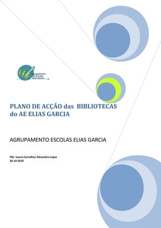 PLANO DE ACÇÃO das BIBLIOTECAS
do AE ELIAS GARCIA


AGRUPAMENTO ESCOLAS ELIAS GARCIA

PBs Isaura Carvalho/ Alexandra Lopes
26-10-2010
 