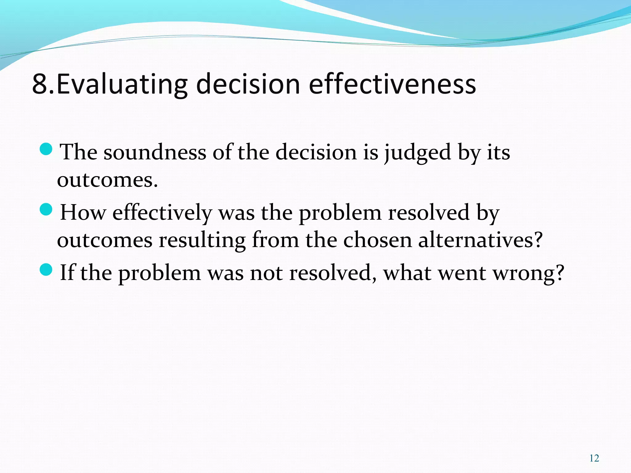 8.Evaluating decision effectiveness
The soundness of the decision is judged by its
outcomes.
How effectively was the problem resolved by
outcomes resulting from the chosen alternatives?
If the problem was not resolved, what went wrong?
12
 