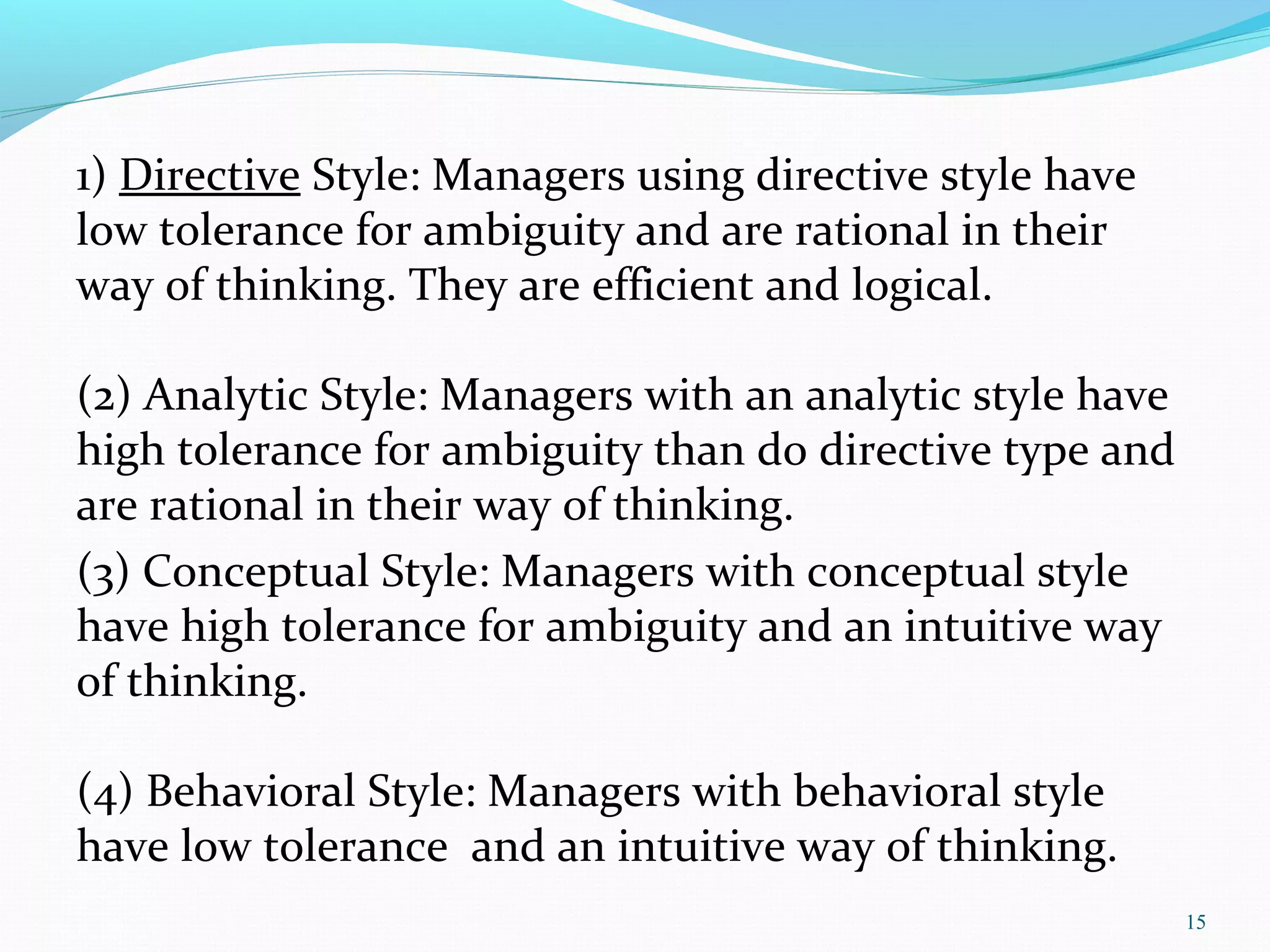 1) Directive Style: Managers using directive style have
low tolerance for ambiguity and are rational in their
way of thinking. They are efficient and logical.
(2) Analytic Style: Managers with an analytic style have
high tolerance for ambiguity than do directive type and
are rational in their way of thinking.
(3) Conceptual Style: Managers with conceptual style
have high tolerance for ambiguity and an intuitive way
of thinking.
(4) Behavioral Style: Managers with behavioral style
have low tolerance and an intuitive way of thinking.
15
 