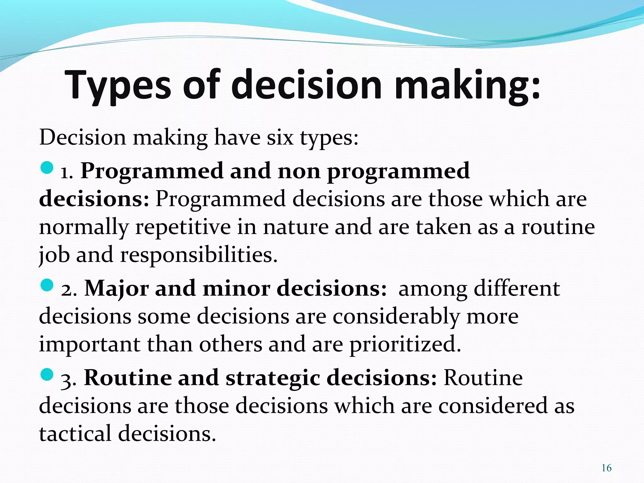 Types of decision making:
Decision making have six types:
1. Programmed and non programmed
decisions: Programmed decisions are those which are
normally repetitive in nature and are taken as a routine
job and responsibilities.
2. Major and minor decisions: among different
decisions some decisions are considerably more
important than others and are prioritized.
3. Routine and strategic decisions: Routine
decisions are those decisions which are considered as
tactical decisions.
16
 