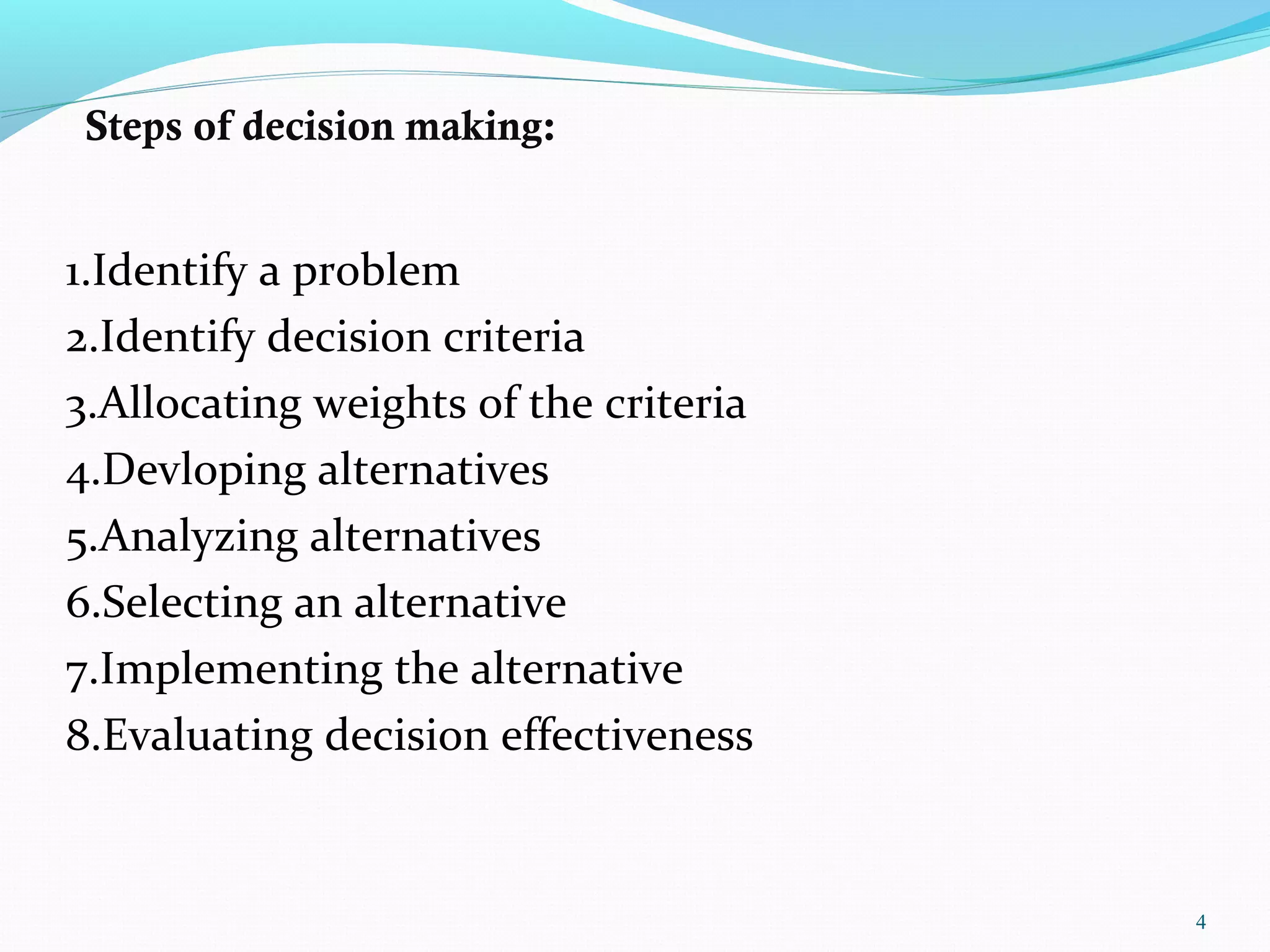 Steps of decision making:
1.Identify a problem
2.Identify decision criteria
3.Allocating weights of the criteria
4.Devloping alternatives
5.Analyzing alternatives
6.Selecting an alternative
7.Implementing the alternative
8.Evaluating decision effectiveness
4
 