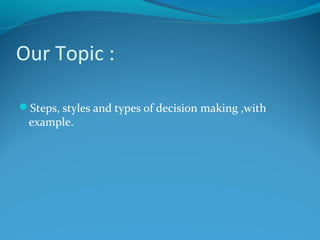 Our Topic :
Steps, styles and types of decision making ,with
example.
 