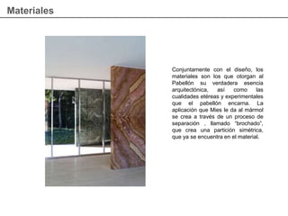 Materiales
Conjuntamente con el diseño, los
materiales son los que otorgan al
Pabellón su verdadera esencia
arquitectónica, así como las
cualidades etéreas y experimentales
que el pabellón encarna. La
aplicación que Mies le da al mármol
se crea a través de un proceso de
separación , llamado “brochado”,
que crea una partición simétrica,
que ya se encuentra en el material.
 