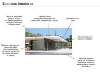 Espacios Interiores
Muros de roca (mármol,
travertino,ónice) o
cristal se distribuyen
libremente, separados
de pilares, definiendo
el espacio
Tejado de extremada
plenitud, avanza
en saledizo generando
un espacio intermedio
exterior-interior
Juego de formas
ortogonales (perpendiculares
entre muros y entre muros y tejado)
Estanque potencia
sensación de espacios
Indefinidos, donde no
se sabe qué es interior y
qué exterior
Elementos de unión
(soldaduras) ocultos
Reconstruido en
1986
 