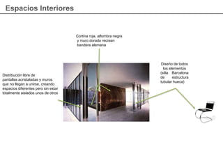 Espacios Interiores
Cortina roja, alfombra negra
y muro dorado recrean
bandera alemana
Distribución libre de
pantallas acristaladas y muros
que no llegan a unirse, creando
espacios diferentes pero sin estar
totalmente aislados unos de otros
Diseño de todos
los elementos
(silla Barcelona
de estructura
tubular hueca)
 