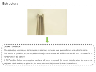 Estructura
CARACTERISTICA
La estructura se crea con ocho pilares de acero en forma de cruz que sostienen una cubierta plana.
Al elevar el pabellón sobre un pedestal conjuntamente con el perfil estrecho del sitio, se acentúa la
horizontalidad del edificio.
 El Pabellón define sus espacios mediante el juego ortogonal de planos desplazados, los muros se
disponen de tal modo que generan una absoluta fluidez espacial en el interior del edificio.
 