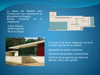 Basamento de mármol travertino.
3,10 m (altura)
El acceso es de forma tangencial, con los 8
peldaños que forman la escalera
56,63 m (largo)
18,48 m (ancho)
Elementos sustentados y sustentantes
Delimitación de espacios por medio de
Mármol, vidrio, ónix, granito.
La planta del Pabellón esta
formada por una combinación de
diferentes rectángulos.
Énfasis horizontal en la
composición.
 