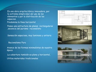 Predomina la línea horizontal
La cobertura también es plana y horizontal,
Utiliza materiales tradicionales
Sensación espaciosa, muy luminosa y unitaria
Posee una estructura de planos rectangulares
,escencia del purismo racionalista
Es una obra arquitectónica innovadora, por
la extrema simplicidad del uso de los
elementos u por la distribución de los
espacios.
Racionalismo Puro
Avance de las formas minimalistas de nuestra
época
 