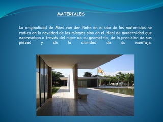 La originalidad de Mies van der Rohe en el uso de los materiales no
radica en la novedad de los mismos sino en el ideal de modernidad que
expresaban a través del rigor de su geometría, de la precisión de sus
piezas y de la claridad de su montaje.
MATERIALES
 