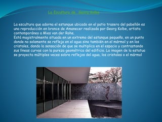 La Escultura de Georg Kolbe
La escultura que adorna el estanque ubicado en el patio trasero del pabellón es
una reproducción en bronce de Amanecer realizada por Georg Kolbe, artista
contemporáneo a Mies van der Rohe.
Está magistralmente situada en un extremo del estanque pequeño, en un punto
donde no solamente se refleja en el agua sino también en el mármol y en los
cristales, dando la sensación de que se multiplica en el espacio y contrastando
sus líneas curvas con la pureza geométrica del edificio. La imagen de la estatua
se proyecta múltiples veces sobre reflejos del agua, los cristales o el mármol
 