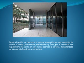 Desde el pasillo se descubre la estatua sumergida por una avalancha de
luz que la inunda , luz terrible, más brillante y clara, por el contraste con
la penumbra del pasillo en cuyo fondo aparece la estatua, desenmarcada
de su oscuridad medrosa y protectora.
 