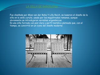 Fue diseñada por Mies van der Rohe Y Lilly Reich, se basaron el diseño de la
silla en la sella curulis, usada por los magistrados romanos, aunque
obviamente se introdujeron variables ergonómicas.
Es una silla forrada con piel clara y perfil metálico plateado que, con el
tiempo, se convirtió en un icono del diseño moderno
LA SILLA DE BARCELONA
 