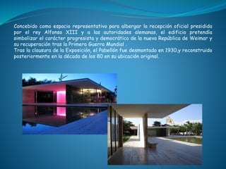 Concebido como espacio representativo para albergar la recepción oficial presidida
por el rey Alfonso XIII y a las autoridades alemanas, el edificio pretendía
simbolizar el carácter progresista y democrático de la nueva República de Weimar y
su recuperación tras la Primera Guerra Mundial .
Tras la clausura de la Exposición, el Pabellón fue desmontado en 1930,y reconstruido
posteriormente en la década de los 80 en su ubicación original.
 