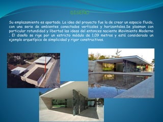 DISEÑO
Su emplazamiento es apartado. La idea del proyecto fue la de crear un espacio fluido,
con una serie de ambientes conectados verticales y horizontales.Se plasman con
particular rotundidad y libertad las ideas del entonces naciente Movimiento Moderno
. El diseño se rige por un estricto módulo de 1,09 metros y está considerado un
ejemplo arquetípico de simplicidad y rigor constructivos.
 