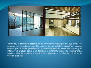 Asimismo, la secuencia espacial no se encuentra regida por un eje axial, los
espacios se concatenan casi libremente sin un objetivo específico, aunque
regidos por un orden geométrico. La transición espacial entre el exterior y el
interior es gradual, como lo es también el diferente grado de transparencia
según el tipo de papel en la arquitectura japonesa o el tipo de cristal en la
versión miesiana.
 