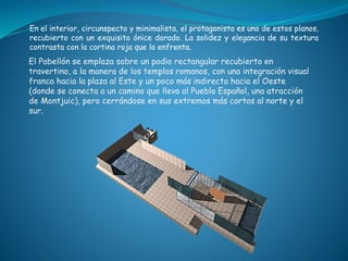 En el interior, circunspecto y minimalista, el protagonista es uno de estos planos,
recubierto con un exquisito ónice dorado. La solidez y elegancia de su textura
contrasta con la cortina roja que lo enfrenta.
El Pabellón se emplaza sobre un podio rectangular recubierto en
travertino, a la manera de los templos romanos, con una integración visual
franca hacia la plaza al Este y un poco más indirecta hacia el Oeste
(donde se conecta a un camino que lleva al Pueblo Español, una atracción
de Montjuic), pero cerrándose en sus extremos más cortos al norte y el
sur.
 