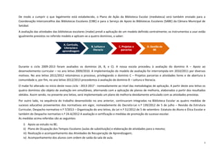 3 
De modo a cumprir o que legalmente está estabelecido, o Plano de Ação da Biblioteca Escolar (mediateca) será também enviado para a Coordenação Interconcelhia das Bibliotecas Escolares (CIBE) e para o Serviço de Apoio às Bibliotecas Escolares (SABE) da Câmara Municipal de Setúbal. 
A avaliação das atividades das bibliotecas escolares (mabe) prevê a aplicação de um modelo definido centralmente; os instrumentos a usar estão igualmente previstos no referido modelo e aplicam-se a quatro domínios, a saber: 
Durante o ciclo 2009-2013 foram avaliados os domínios (A, B, e C). A nossa escola procedeu à avaliação do domínio A – Apoio ao desenvolvimento curricular – no ano letivo 2009/2010. A implementação do modelo de avaliação foi interrompida em 2010/2011 por diversos motivos. No ano letivo 2011/2012 retomámos o processo, privilegiando o domínio C – Projetos parcerias e atividades livres e de abertura à comunidade e, por fim, no ano letivo 2012/2013 procedemos à avaliação do domínio B – Leitura e literacia. 
O mabe foi alterado no início deste novo ciclo - 2013-2017 - nomeadamente ao nível das metodologias de aplicação. A partir deste ano letivo os quatro domínios são objeto de avaliação em simultâneo, alternando com a aplicação de planos de melhoria, elaborados a partir dos resultados obtidos. Assim sendo, no presente ano letivo, será implementado um plano de melhoria devidamente articulado com as atividades previstas. 
Por outro lado, na sequência do trabalho desenvolvido no ano anterior, continuaram integradas na Biblioteca Escolar as quatro medidas de sucesso educativo provenientes dos normativos em vigor, nomeadamente do Decreto-Lei n.º 139/2012 de 5 de julho – Revisão da Estrutura Curricular, Despacho normativo n.º 7/2013 – Organização do ano letivo, da Lei n.º 51/2012 de 5 de setembro- Estatuto do Aluno e Ética Escolar e também do Despacho normativo n.º 24-A/2012 A avaliação e certificação e medidas de promoção do sucesso escolar. 
As medidas acima referidas são as seguintes: 
i) Apoio ao estudo na BE; 
ii) Plano de Ocupação dos Tempos Escolares (aulas de substituição) e elaboração de atividades para o mesmo; 
iii) Realização e acompanhamento das Atividades de Recuperação de Aprendizagem; 
iv) Acompanhamento dos alunos com ordem de saída da sala de aula.  