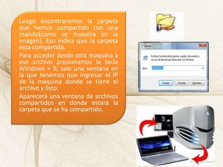 Luego encontraremos la carpeta
que hemos compartido con una
manito(como se muestra en la
imagen). Eso indica que la carpeta
esta compartida.
Para acceder desde otra maquina a
ese archivo presionamos la tecla
Windows + R, sale una ventana en
la que tenemos que ingresar el IP
de la maquina donde se tiene el
archivo y listo.
Aparecerá una ventana de archivos
compartidos en donde estará la
carpeta que se ha compartido.
 