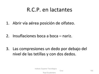 R.C.P. en lactantes
1. Abrir vía aérea posición de olfateo.
2. Insuflaciones boca a boca – nariz.
3. Las compresiones un dedo por debajo del
nivel de las tetillas y con dos dedos.
Instituto Superior Tecnológico
Cruz
Roja Ecuatoriana
102
 