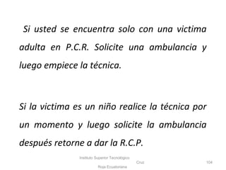 Si usted se encuentra solo con una victima
adulta en P.C.R. Solicite una ambulancia y
luego empiece la técnica.
Si la victima es un niño realice la técnica por
un momento y luego solicite la ambulancia
después retorne a dar la R.C.P.
Instituto Superior Tecnológico
Cruz
Roja Ecuatoriana
104
 
