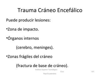 Trauma Cráneo Encefálico
Puede producir lesiones:
•Zona de impacto.
•Órganos internos
(cerebro, meninges).
•Zonas frágiles del cráneo
(fractura de base de cráneo).
Instituto Superior Tecnológico
Cruz
Roja Ecuatoriana
107
 