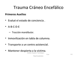 Primeros Auxilios
• Evalué el estado de conciencia .
• A-B-C-D-E
– Tracción mandibular.
• Inmovilización en tabla de columna.
• Transporte a un centro asistencial.
• Mantener despierta a la victima.
Instituto Superior Tecnológico
Cruz
Roja Ecuatoriana
110
Trauma Cráneo Encefálico
 