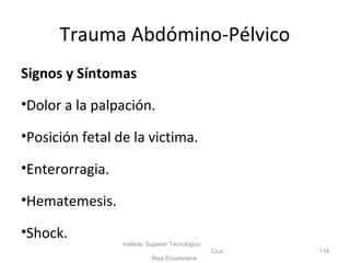 Signos y Síntomas
•Dolor a la palpación.
•Posición fetal de la victima.
•Enterorragia.
•Hematemesis.
•Shock.
Instituto Superior Tecnológico
Cruz
Roja Ecuatoriana
118
Trauma Abdómino-Pélvico
 