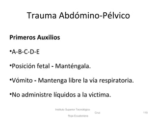 Primeros Auxilios
•A-B-C-D-E
•Posición fetal - Manténgala.
•Vómito - Mantenga libre la vía respiratoria.
•No administre líquidos a la victima.
Instituto Superior Tecnológico
Cruz
Roja Ecuatoriana
119
Trauma Abdómino-Pélvico
 