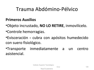 Primeros Auxilios
•Objeto incrustado, NO LO RETIRE, inmovilícelo.
•Controle hemorragias.
•Evisceración - cubra con apósitos humedecido
con suero fisiológico.
•Transporte inmediatamente a un centro
asistencial.
Instituto Superior Tecnológico
Cruz
Roja Ecuatoriana
120
Trauma Abdómino-Pélvico
 