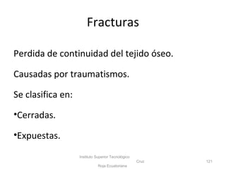 Fracturas
Perdida de continuidad del tejido óseo.
Causadas por traumatismos.
Se clasifica en:
•Cerradas.
•Expuestas.
Instituto Superior Tecnológico
Cruz
Roja Ecuatoriana
121
 