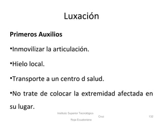 Primeros Auxilios
•Inmovilizar la articulación.
•Hielo local.
•Transporte a un centro d salud.
•No trate de colocar la extremidad afectada en
su lugar.
Instituto Superior Tecnológico
Cruz
Roja Ecuatoriana
132
Luxación
 