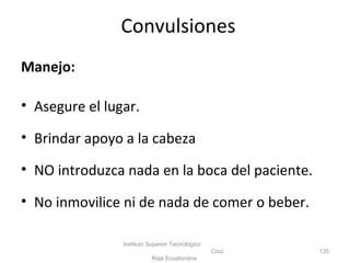 Manejo:
• Asegure el lugar.
• Brindar apoyo a la cabeza
• NO introduzca nada en la boca del paciente.
• No inmovilice ni de nada de comer o beber.
Instituto Superior Tecnológico
Cruz
Roja Ecuatoriana
135
Convulsiones
 