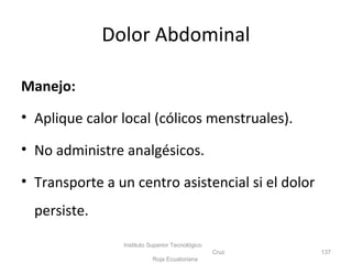 Dolor Abdominal
Manejo:
• Aplique calor local (cólicos menstruales).
• No administre analgésicos.
• Transporte a un centro asistencial si el dolor
persiste.
Instituto Superior Tecnológico
Cruz
Roja Ecuatoriana
137
 